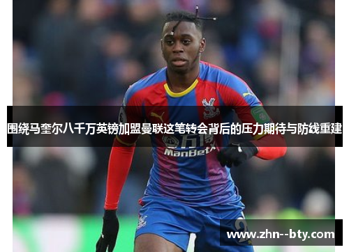 围绕马奎尔八千万英镑加盟曼联这笔转会背后的压力期待与防线重建 围绕马奎尔八千万英镑加盟曼联这笔转会背后的压力期待与防线重建