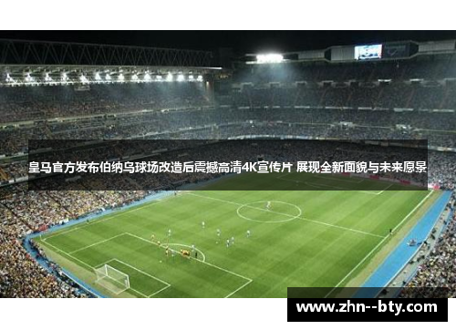 皇马官方发布伯纳乌球场改造后震撼高清4K宣传片 展现全新面貌与未来愿景