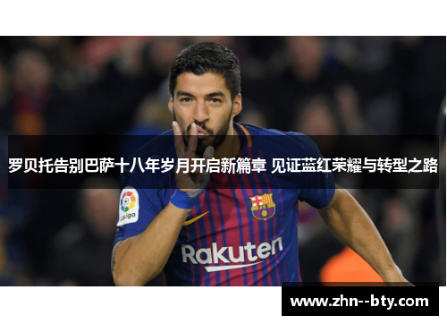 罗贝托告别巴萨十八年岁月开启新篇章 见证蓝红荣耀与转型之路