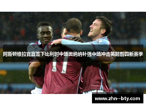 阿斯顿维拉官宣签下比利时中场奥纳纳补强中场冲击英超前四新赛季