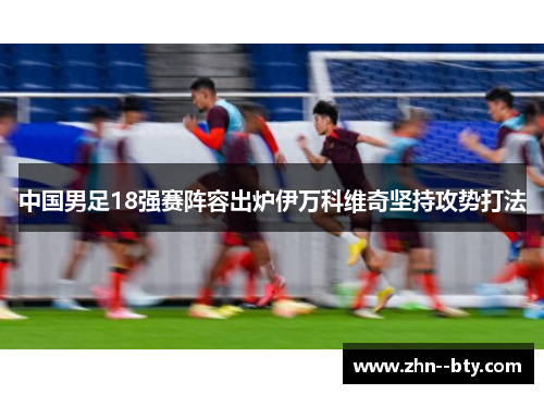 中国男足18强赛阵容出炉伊万科维奇坚持攻势打法