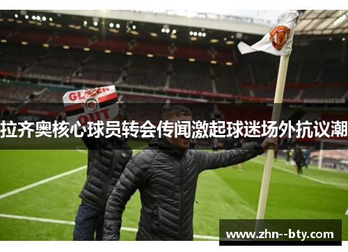 拉齐奥核心球员转会传闻激起球迷场外抗议潮 拉齐奥核心球员转会传闻激起球迷场外抗议潮