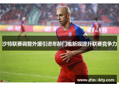 沙特联赛调整外援引进年龄门槛新规提升联赛竞争力 沙特联赛调整外援引进年龄门槛新规提升联赛竞争力