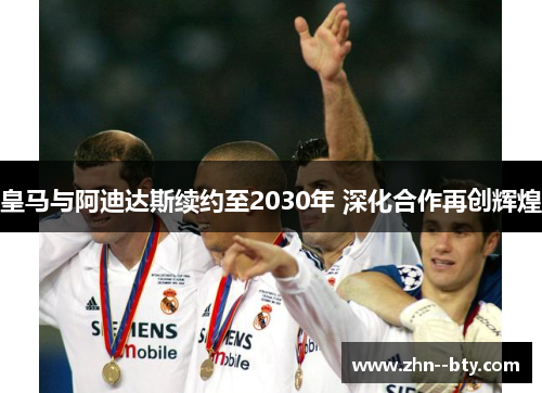 皇马与阿迪达斯续约至2030年 深化合作再创辉煌 皇马与阿迪达斯续约至2030年 深化合作再创辉煌