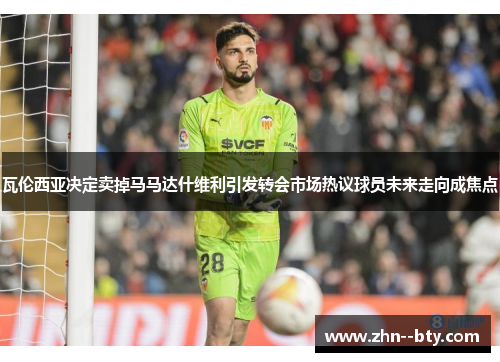 瓦伦西亚决定卖掉马马达什维利引发转会市场热议球员未来走向成焦点 瓦伦西亚决定卖掉马马达什维利引发转会市场热议球员未来走向成焦点