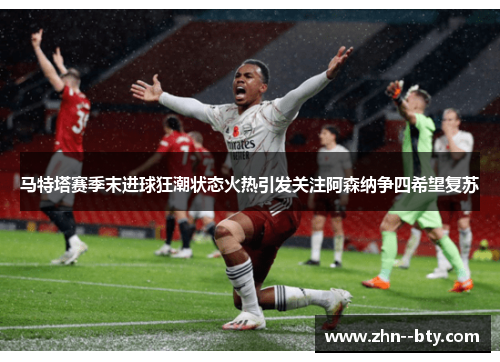 马特塔赛季末进球狂潮状态火热引发关注阿森纳争四希望复苏 马特塔赛季末进球狂潮状态火热引发关注阿森纳争四希望复苏